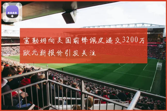 富勒姆向美国前锋佩皮递交3200万欧元新报价引发关注