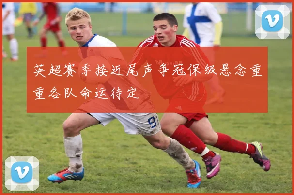 英超赛季接近尾声争冠保级悬念重重各队命运待定