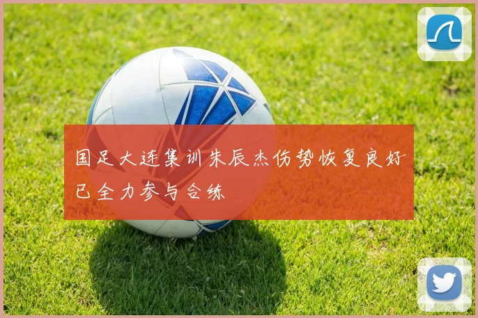 国足大连集训朱辰杰伤势恢复良好已全力参与合练