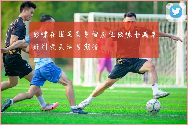 彭啸在国足前景被历任教练普遍看好引发关注与期待