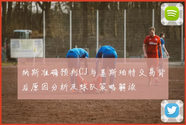 纳斯准确预判CJ与基斯珀特交易背后原因分析及球队策略解读