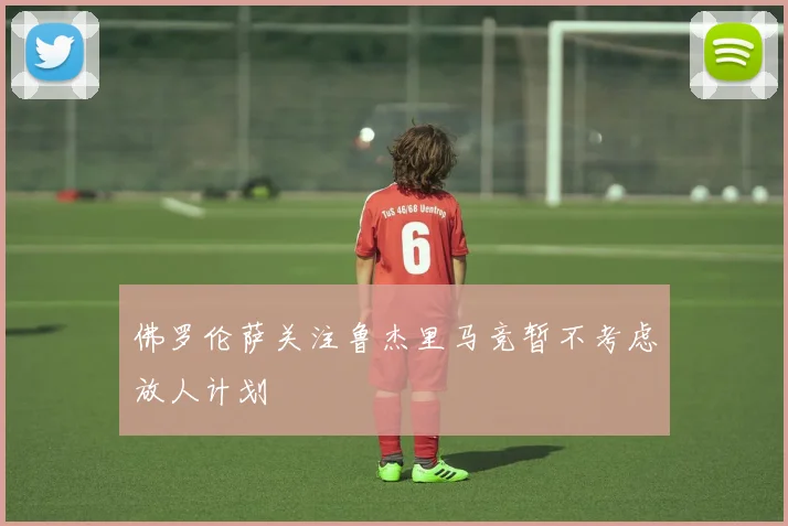 佛罗伦萨关注鲁杰里马竞暂不考虑放人计划