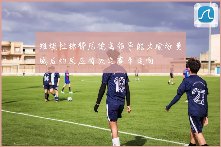 维埃拉称赞厄德高领导能力输给曼城后的反应将决定赛季走向