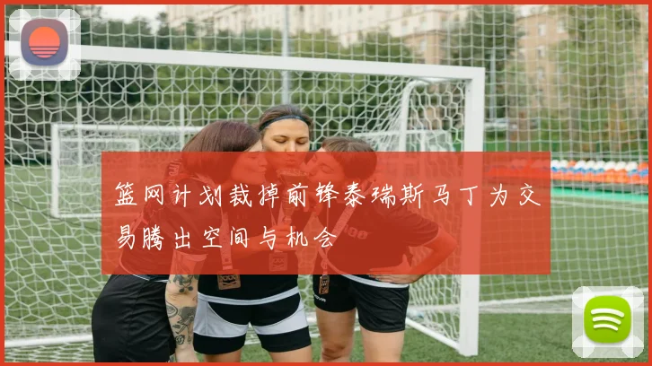篮网计划裁掉前锋泰瑞斯马丁为交易腾出空间与机会