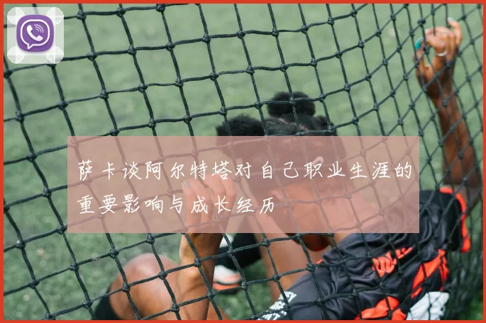 萨卡谈阿尔特塔对自己职业生涯的重要影响与成长经历