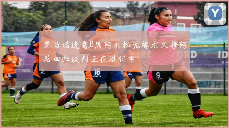 罗马诺透露B席阿利松无缘尤文穆阿尼回归谈判正在进行中