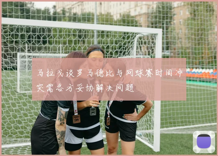 马拉戈谈罗马德比与网球赛时间冲突需各方妥协解决问题