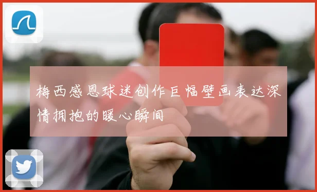 梅西感恩球迷创作巨幅壁画表达深情拥抱的暖心瞬间