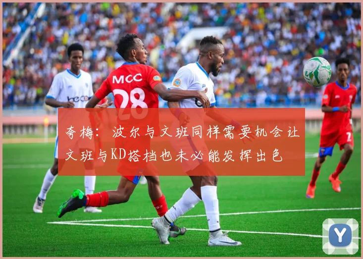 夸梅：波尔与文班同样需要机会让文班与KD搭档也未必能发挥出色