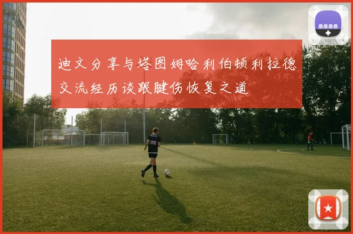 迪文分享与塔图姆哈利伯顿利拉德交流经历谈跟腱伤恢复之道