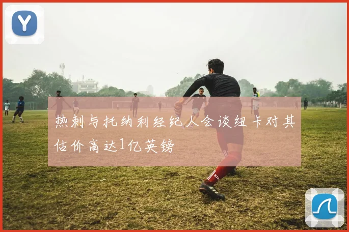 热刺与托纳利经纪人会谈纽卡对其估价高达1亿英镑